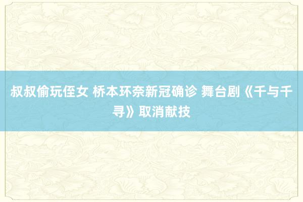 叔叔偷玩侄女 桥本环奈新冠确诊 舞台剧《千与千寻》取消献技