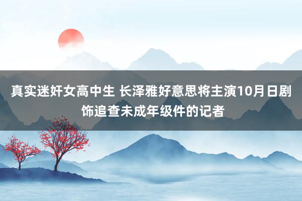 真实迷奸女高中生 长泽雅好意思将主演10月日剧 饰追查未成年级件的记者