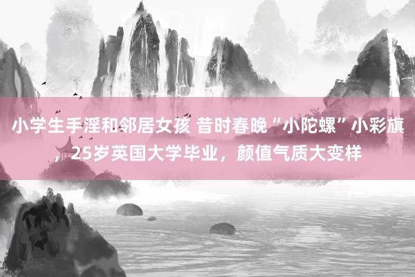 小学生手淫和邻居女孩 昔时春晚“小陀螺”小彩旗，25岁英国大学毕业，颜值气质大变样