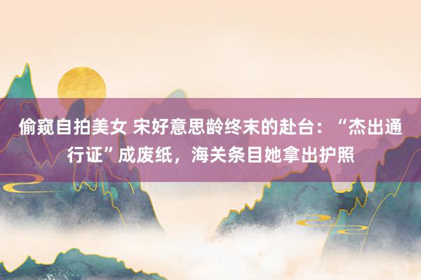 偷窥自拍美女 宋好意思龄终末的赴台：“杰出通行证”成废纸，海关条目她拿出护照