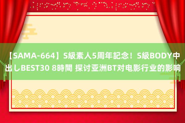 【SAMA-664】S級素人5周年記念！S級BODY中出しBEST30 8時間 探讨亚洲BT对电影行业的影响
