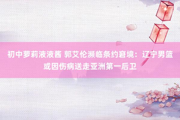 初中萝莉液液酱 郭艾伦濒临条约窘境：辽宁男篮或因伤病送走亚洲第一后卫