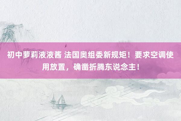 初中萝莉液液酱 法国奥组委新规矩！要求空调使用放置，确凿折腾东说念主！