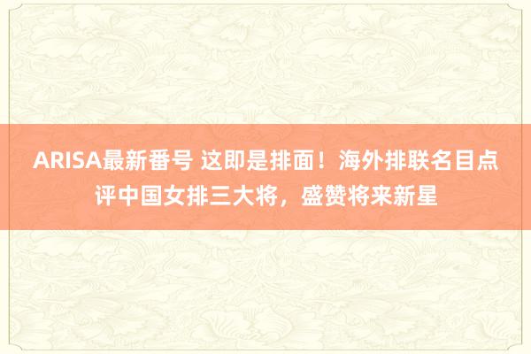 ARISA最新番号 这即是排面！海外排联名目点评中国女排三大将，盛赞将来新星