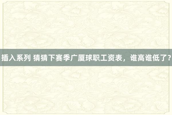 插入系列 猜猜下赛季广厦球职工资表，谁高谁低了？