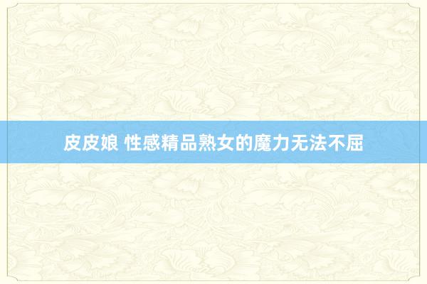 皮皮娘 性感精品熟女的魔力无法不屈