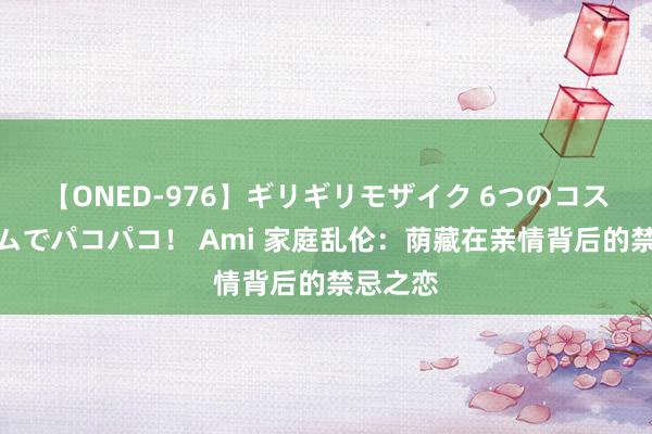 【ONED-976】ギリギリモザイク 6つのコスチュームでパコパコ！ Ami 家庭乱伦：荫藏在亲情背后的禁忌之恋