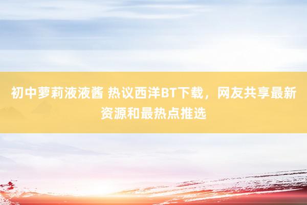 初中萝莉液液酱 热议西洋BT下载，网友共享最新资源和最热点推选
