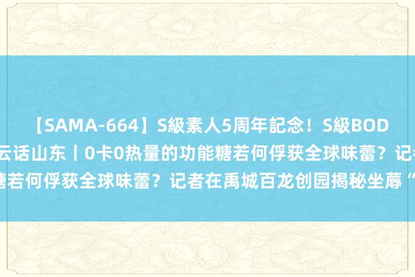 【SAMA-664】S級素人5周年記念！S級BODY中出しBEST30 8時間 云话山东丨0卡0热量的功能糖若何俘获全球味蕾？记者在禹城百龙创园揭秘坐蓐“黑科技”