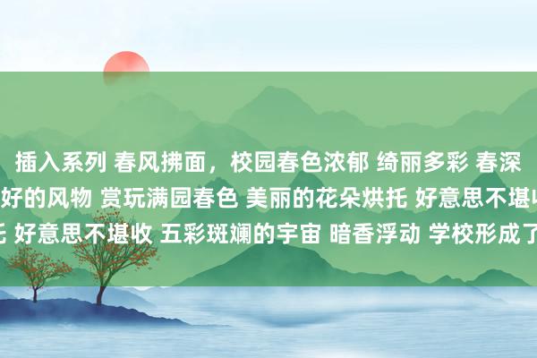 插入系列 春风拂面，校园春色浓郁 绮丽多彩 春深似海 感受春天的好意思好的风物 赏玩满园春色 美丽的花朵烘托 好意思不堪收 五彩斑斓的宇宙 暗香浮动 学校形成了娇媚的境界。