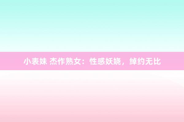 小表妹 杰作熟女：性感妖娆，绰约无比
