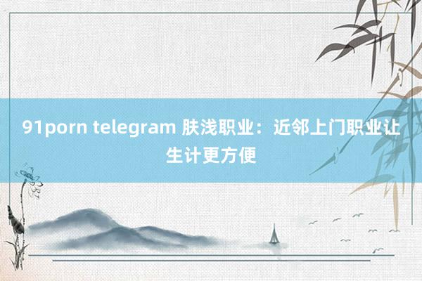 91porn telegram 肤浅职业：近邻上门职业让生计更方便