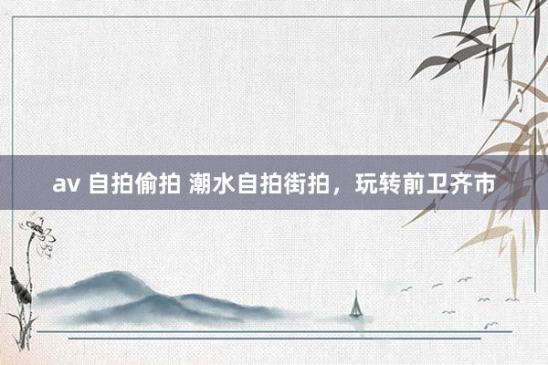 av 自拍偷拍 潮水自拍街拍，玩转前卫齐市