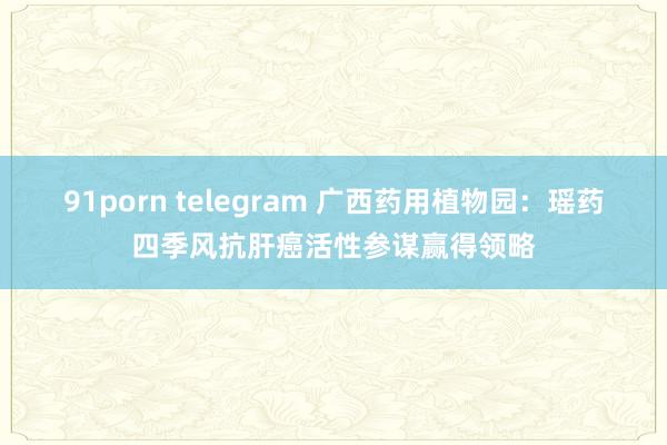 91porn telegram 广西药用植物园：瑶药四季风抗肝癌活性参谋赢得领略