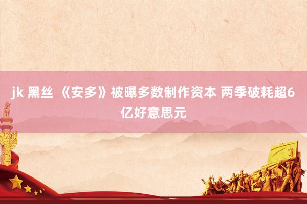 jk 黑丝 《安多》被曝多数制作资本 两季破耗超6亿好意思元