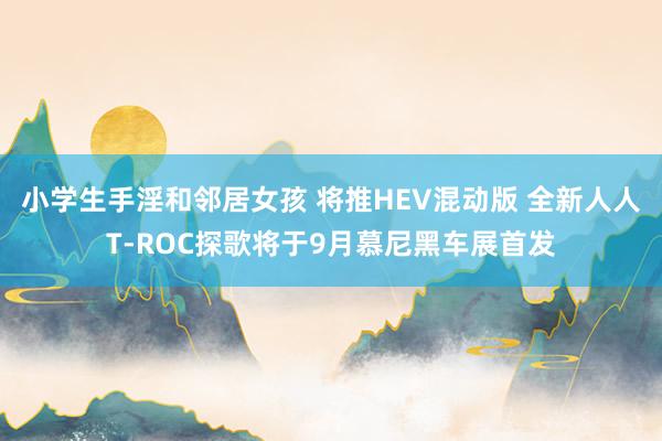 小学生手淫和邻居女孩 将推HEV混动版 全新人人T-ROC探歌将于9月慕尼黑车展首发