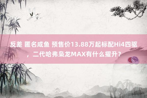 反差 匿名咸鱼 预售价13.88万起标配Hi4四驱，二代哈弗枭龙MAX有什么擢升？