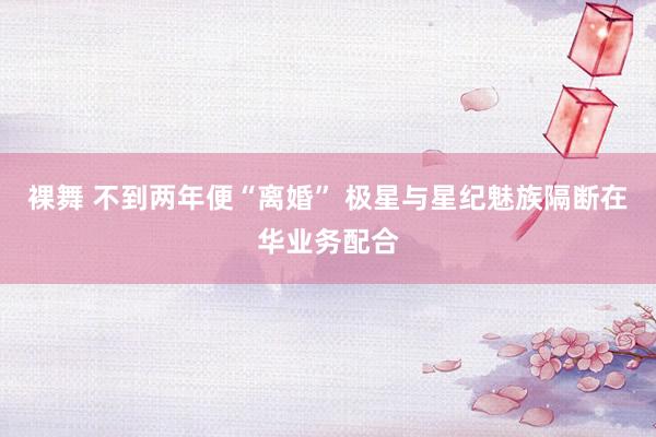 裸舞 不到两年便“离婚” 极星与星纪魅族隔断在华业务配合