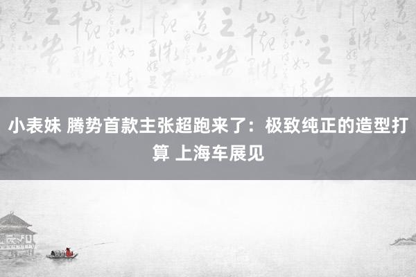 小表妹 腾势首款主张超跑来了：极致纯正的造型打算 上海车展见