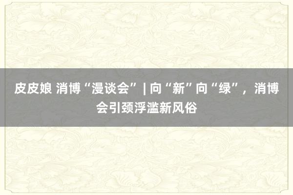 皮皮娘 消博“漫谈会” | 向“新”向“绿”，消博会引颈浮滥新风俗
