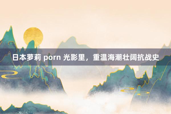 日本萝莉 porn 光影里，重温海潮壮阔抗战史