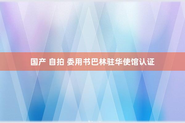 国产 自拍 委用书巴林驻华使馆认证