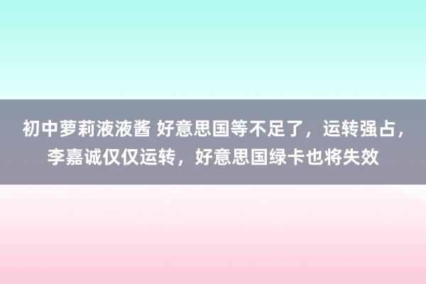 初中萝莉液液酱 好意思国等不足了，运转强占，李嘉诚仅仅运转，好意思国绿卡也将失效