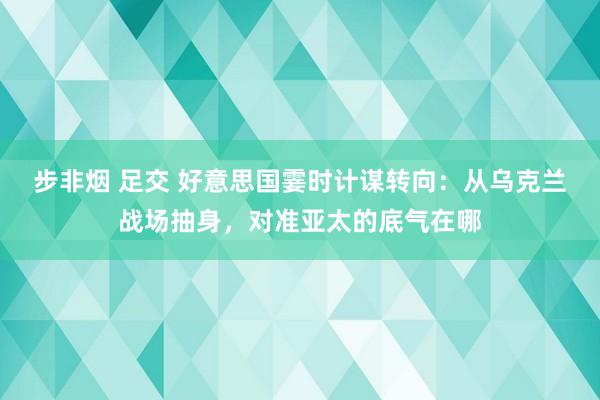 步非烟 足交 好意思国霎时计谋转向：从乌克兰战场抽身，对准亚太的底气在哪