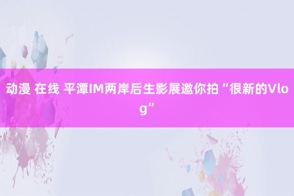 动漫 在线 平潭IM两岸后生影展邀你拍“很新的Vlog”