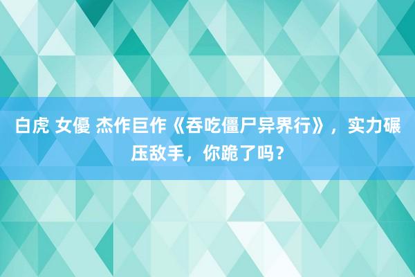 白虎 女優 杰作巨作《吞吃僵尸异界行》，实力碾压敌手，你跪了吗？