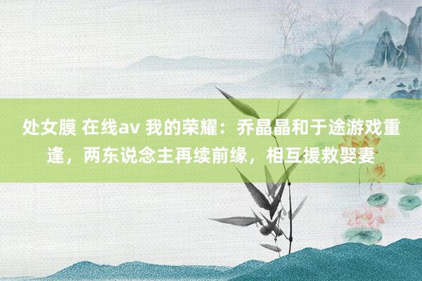 处女膜 在线av 我的荣耀：乔晶晶和于途游戏重逢，两东说念主再续前缘，相互援救娶妻