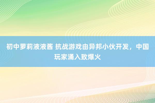 初中萝莉液液酱 抗战游戏由异邦小伙开发，中国玩家涌入致爆火