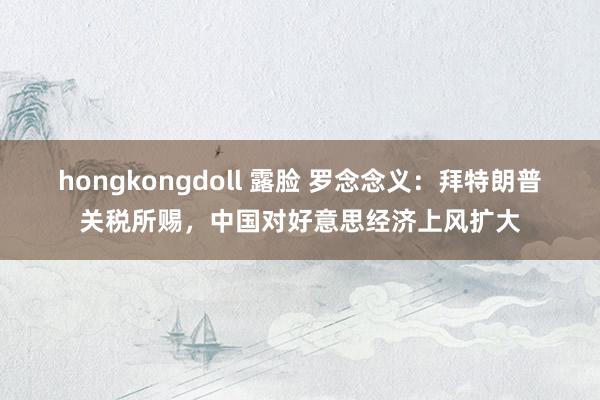 hongkongdoll 露脸 罗念念义：拜特朗普关税所赐，中国对好意思经济上风扩大