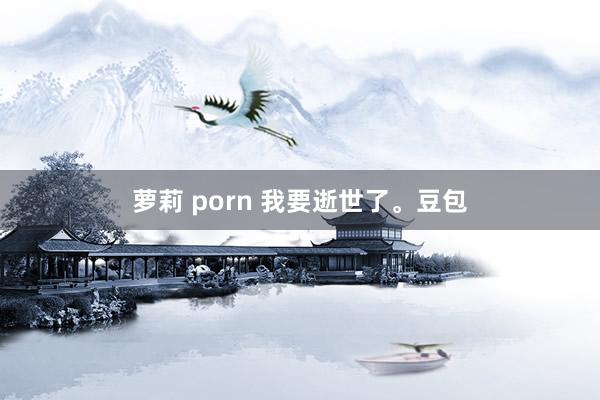 萝莉 porn 我要逝世了。豆包