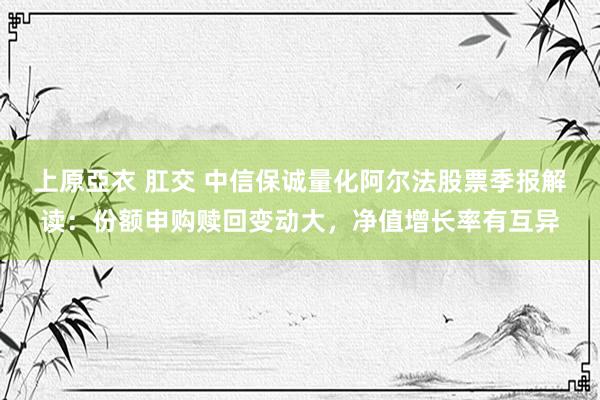 上原亞衣 肛交 中信保诚量化阿尔法股票季报解读：份额申购赎回变动大，净值增长率有互异