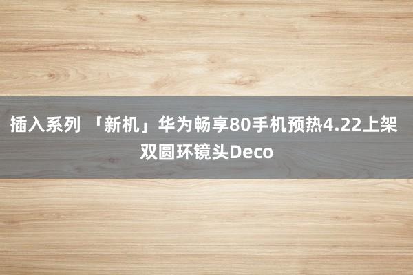 插入系列 「新机」华为畅享80手机预热4.22上架 双圆环镜头Deco