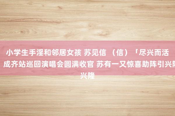 小学生手淫和邻居女孩 苏见信 （信）「尽兴而活」成齐站巡回演唱会圆满收官 苏有一又惊喜助阵引兴隆