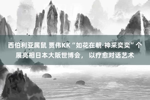 西伯利亚属鼠 贾伟KK“如花在朝·神采奕奕”个展亮相日本大阪世博会， 以疗愈对话艺术