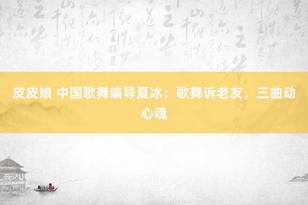 皮皮娘 中国歌舞编导夏冰：歌舞诉老友，三曲动心魂