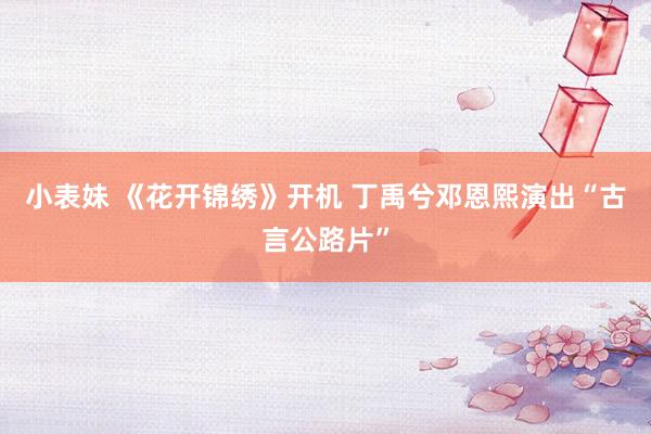 小表妹 《花开锦绣》开机 丁禹兮邓恩熙演出“古言公路片”