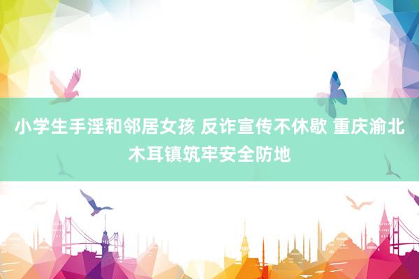 小学生手淫和邻居女孩 反诈宣传不休歇 重庆渝北木耳镇筑牢安全防地