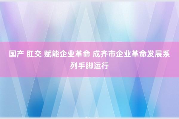 国产 肛交 赋能企业革命 成齐市企业革命发展系列手脚运行
