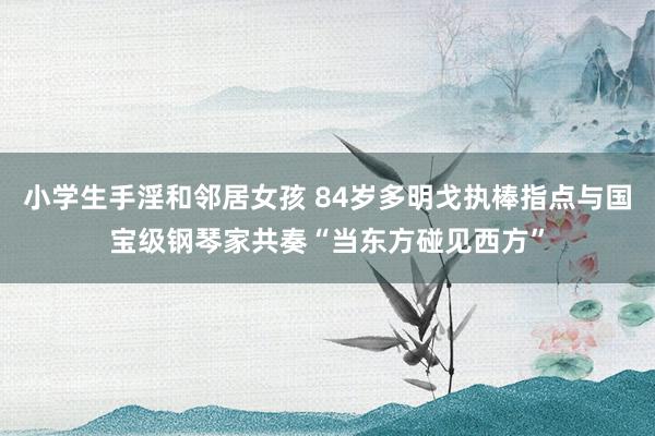 小学生手淫和邻居女孩 84岁多明戈执棒指点与国宝级钢琴家共奏“当东方碰见西方”