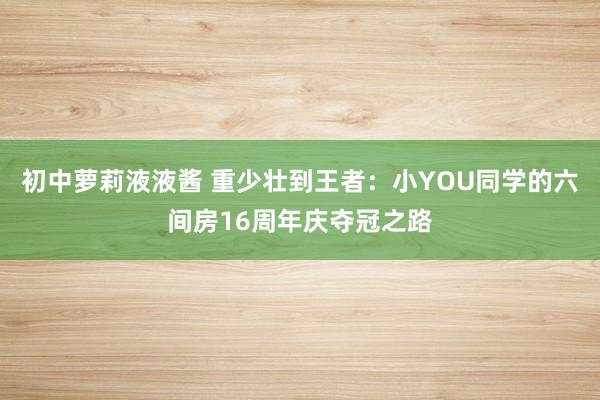 初中萝莉液液酱 重少壮到王者：小YOU同学的六间房16周年庆夺冠之路