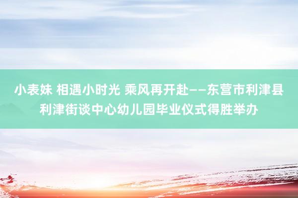 小表妹 相遇小时光 乘风再开赴——东营市利津县利津街谈中心幼儿园毕业仪式得胜举办