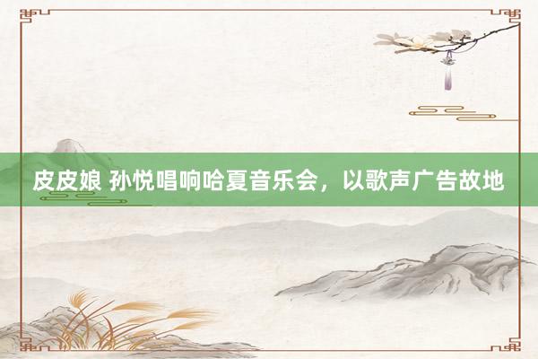 皮皮娘 孙悦唱响哈夏音乐会，以歌声广告故地