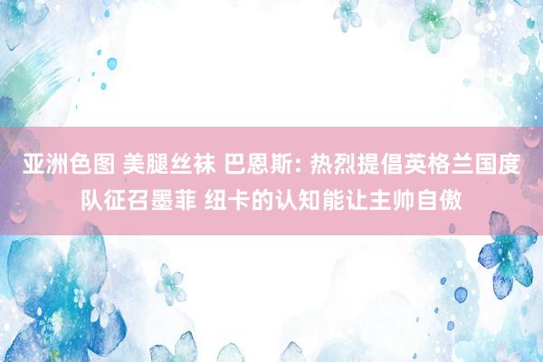 亚洲色图 美腿丝袜 巴恩斯: 热烈提倡英格兰国度队征召墨菲 纽卡的认知能让主帅自傲