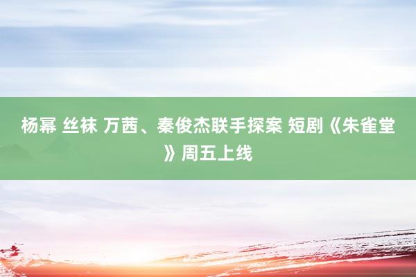 杨幂 丝袜 万茜、秦俊杰联手探案 短剧《朱雀堂》周五上线