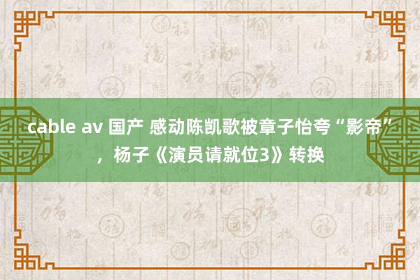 cable av 国产 感动陈凯歌被章子怡夸“影帝”，杨子《演员请就位3》转换