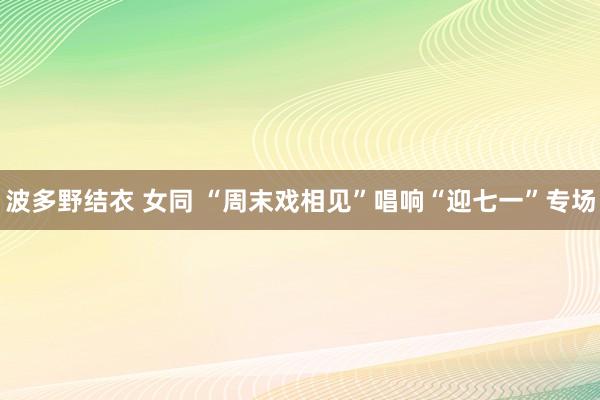 波多野结衣 女同 “周末戏相见”唱响“迎七一”专场